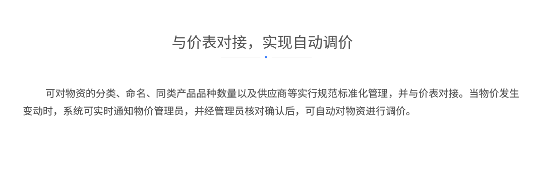 与价表对接，实现自动调价：可对物资的分类、命名、同类产品品种数量以及供应商等实行规范标准化管理，并与价表对接。当物价发生变动时，系统可实时通知物价管理员，并经管理员核对确认后，可自动对物资进行调价。